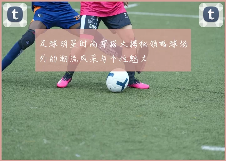 足球明星时尚穿搭大揭秘领略球场外的潮流风采与个性魅力