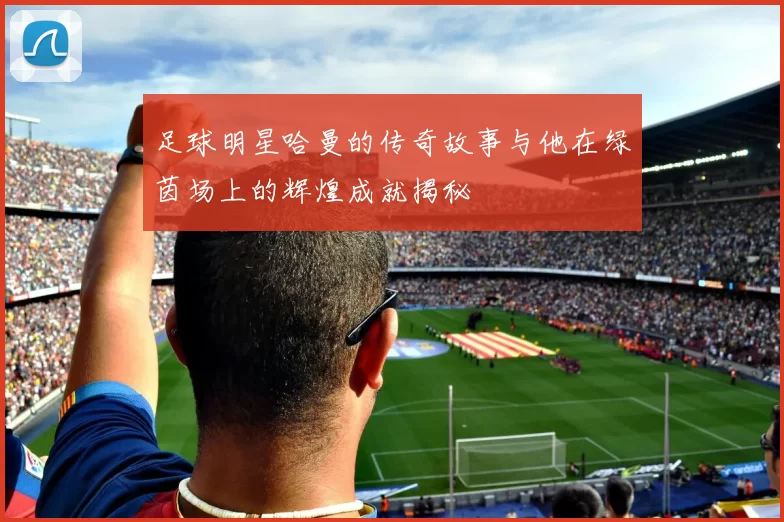 足球明星哈曼的传奇故事与他在绿茵场上的辉煌成就揭秘