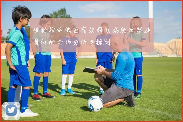 哑铃推举能否有效帮助减肥及塑造身材的全面分析与探讨