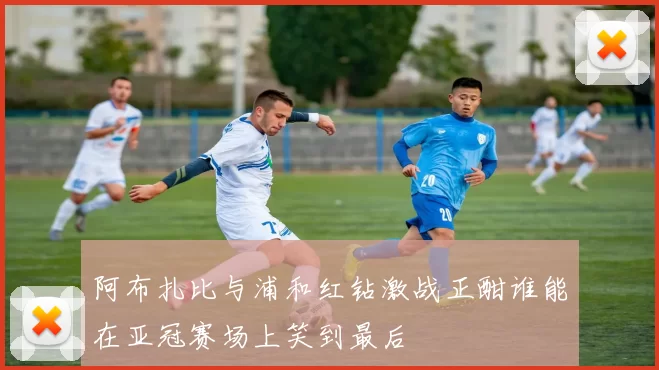 阿布扎比与浦和红钻激战正酣谁能在亚冠赛场上笑到最后