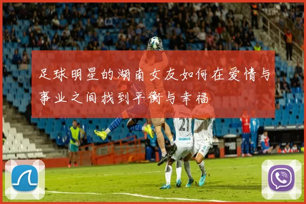 足球明星的湖南女友如何在爱情与事业之间找到平衡与幸福